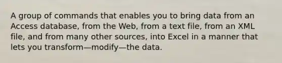 A group of commands that enables you to bring data from an Access​ database, from the​ Web, from a text​ file, from an XML​ file, and from many other​ sources, into Excel in a manner that lets you transform—modify—the data.