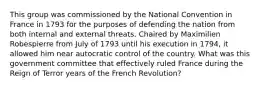 This group was commissioned by the National Convention in France in 1793 for the purposes of defending the nation from both internal and external threats. Chaired by Maximilien Robespierre from July of 1793 until his execution in 1794, it allowed him near autocratic control of the country. What was this government committee that effectively ruled France during the Reign of Terror years of the French Revolution?