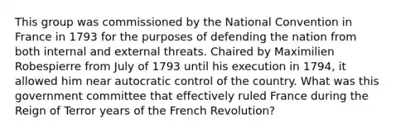 This group was commissioned by the National Convention in France in 1793 for the purposes of defending the nation from both internal and external threats. Chaired by Maximilien Robespierre from July of 1793 until his execution in 1794, it allowed him near autocratic control of the country. What was this government committee that effectively ruled France during the Reign of Terror years of the French Revolution?