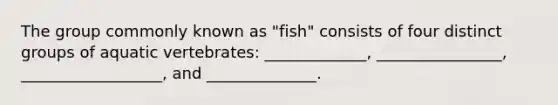 The group commonly known as "fish" consists of four distinct groups of aquatic vertebrates: _____________, ________________, __________________, and ______________.