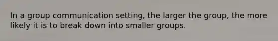 In a group communication setting, the larger the group, the more likely it is to break down into smaller groups.