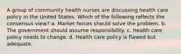 A group of community health nurses are discussing health care policy in the United States. Which of the following reflects the consensus view? a. Market forces should solve the problem. b. The government should assume responsibility. c. Health care policy needs to change. d. Health care policy is flawed but adequate.