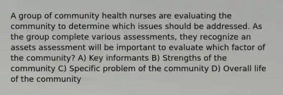 A group of community health nurses are evaluating the community to determine which issues should be addressed. As the group complete various assessments, they recognize an assets assessment will be important to evaluate which factor of the community? A) Key informants B) Strengths of the community C) Specific problem of the community D) Overall life of the community