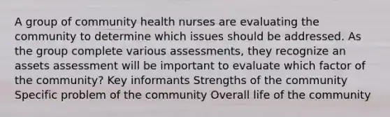 A group of community health nurses are evaluating the community to determine which issues should be addressed. As the group complete various assessments, they recognize an assets assessment will be important to evaluate which factor of the community? Key informants Strengths of the community Specific problem of the community Overall life of the community