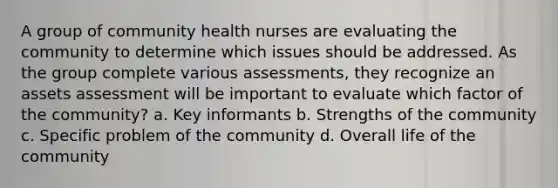 A group of community health nurses are evaluating the community to determine which issues should be addressed. As the group complete various assessments, they recognize an assets assessment will be important to evaluate which factor of the community? a. Key informants b. Strengths of the community c. Specific problem of the community d. Overall life of the community