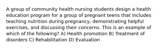 A group of community health nursing students design a health education program for a group of pregnant teens that includes teaching nutrition during pregnancy, demonstrating helpful exercises, and discussing their concerns. This is an example of which of the following? A) Health promotion B) Treatment of disorders C) Rehabilitation D) Evaluation