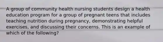 A group of community health nursing students design a health education program for a group of pregnant teens that includes teaching nutrition during pregnancy, demonstrating helpful exercises, and discussing their concerns. This is an example of which of the following?