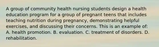 A group of community health nursing students design a health education program for a group of pregnant teens that includes teaching nutrition during pregnancy, demonstrating helpful exercises, and discussing their concerns. This is an example of: A. health promotion. B. evaluation. C. treatment of disorders. D. rehabilitation.