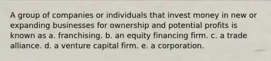 A group of companies or individuals that invest money in new or expanding businesses for ownership and potential profits is known as a. franchising. b. an equity financing firm. c. a trade alliance. d. a venture capital firm. e. a corporation.