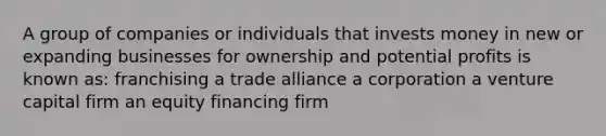 A group of companies or individuals that invests money in new or expanding businesses for ownership and potential profits is known as: franchising a trade alliance a corporation a venture capital firm an equity financing firm