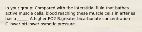 In your group: Compared with the interstitial fluid that bathes active muscle cells, blood reaching these muscle cells in arteries has a _____. A.higher PO2 B.greater bicarbonate concentration C.lower pH lower osmotic pressure