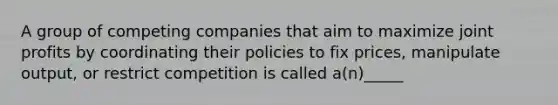 A group of competing companies that aim to maximize joint profits by coordinating their policies to fix prices, manipulate output, or restrict competition is called a(n)_____