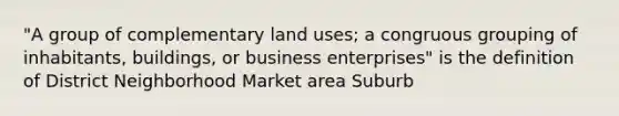 "A group of complementary land uses; a congruous grouping of inhabitants, buildings, or business enterprises" is the definition of District Neighborhood Market area Suburb