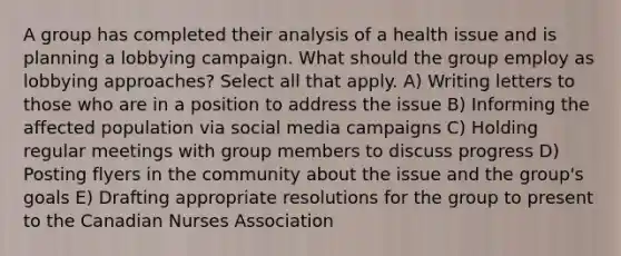 A group has completed their analysis of a health issue and is planning a lobbying campaign. What should the group employ as lobbying approaches? Select all that apply. A) Writing letters to those who are in a position to address the issue B) Informing the affected population via social media campaigns C) Holding regular meetings with group members to discuss progress D) Posting flyers in the community about the issue and the group's goals E) Drafting appropriate resolutions for the group to present to the Canadian Nurses Association