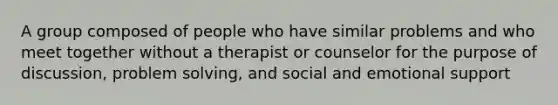 A group composed of people who have similar problems and who meet together without a therapist or counselor for the purpose of discussion, problem solving, and social and emotional support