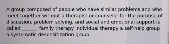 A group composed of people who have similar problems and who meet together without a therapist or counselor for the purpose of discussion, problem solving, and social and emotional support is called ______. family therapy individual therapy a self-help group a systematic desensitization group