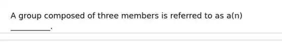 A group composed of three members is referred to as a(n) __________.