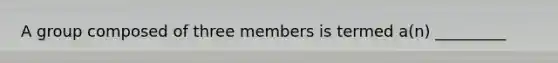 A group composed of three members is termed a(n) _________