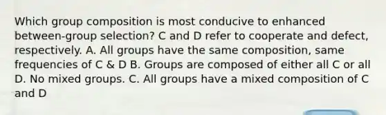 Which group composition is most conducive to enhanced between-group selection? C and D refer to cooperate and defect, respectively. A. All groups have the same composition, same frequencies of C & D B. Groups are composed of either all C or all D. No mixed groups. C. All groups have a mixed composition of C and D