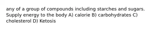 any of a group of compounds including starches and sugars. Supply energy to the body A) calorie B) carbohydrates C) cholesterol D) Ketosis