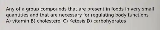 Any of a group compounds that are present in foods in very small quantities and that are necessary for regulating body functions A) vitamin B) cholesterol C) Ketosis D) carbohydrates