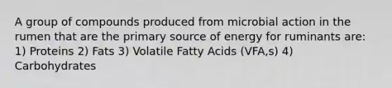 A group of compounds produced from microbial action in the rumen that are the primary source of energy for ruminants are: 1) Proteins 2) Fats 3) Volatile Fatty Acids (VFA,s) 4) Carbohydrates