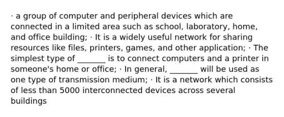 · a group of computer and peripheral devices which are connected in a limited area such as school, laboratory, home, and office building; · It is a widely useful network for sharing resources like files, printers, games, and other application; · The simplest type of _______ is to connect computers and a printer in someone's home or office; · In general, _______ will be used as one type of transmission medium; · It is a network which consists of less than 5000 interconnected devices across several buildings