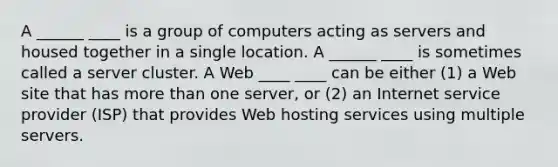 A ______ ____ is a group of computers acting as servers and housed together in a single location. A ______ ____ is sometimes called a server cluster. A Web ____ ____ can be either (1) a Web site that has more than one server, or (2) an Internet service provider (ISP) that provides Web hosting services using multiple servers.