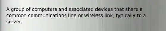 A group of computers and associated devices that share a common communications line or wireless link, typically to a server.