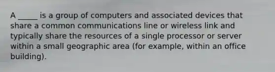 A _____ is a group of computers and associated devices that share a common communications line or wireless link and typically share the resources of a single processor or server within a small geographic area (for example, within an office building).