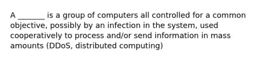 A _______ is a group of computers all controlled for a common objective, possibly by an infection in the system, used cooperatively to process and/or send information in mass amounts (DDoS, distributed computing)