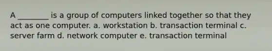 A ________ is a group of computers linked together so that they act as one computer. a. workstation b. transaction terminal c. server farm d. network computer e. transaction terminal