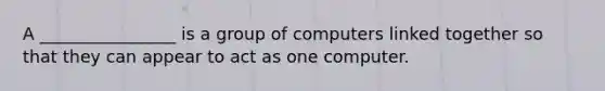 A ________________ is a group of computers linked together so that they can appear to act as one computer.