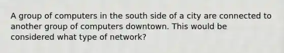 A group of computers in the south side of a city are connected to another group of computers downtown. This would be considered what type of network?