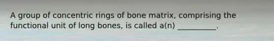 A group of concentric rings of bone matrix, comprising the functional unit of long bones, is called a(n) __________.