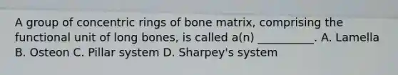 A group of concentric rings of bone matrix, comprising the functional unit of long bones, is called a(n) __________. A. Lamella B. Osteon C. Pillar system D. Sharpey's system