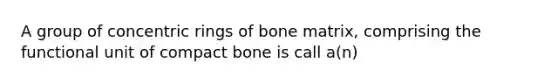 A group of concentric rings of bone matrix, comprising the functional unit of compact bone is call a(n)