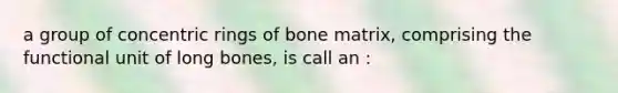 a group of concentric rings of bone matrix, comprising the functional unit of long bones, is call an :