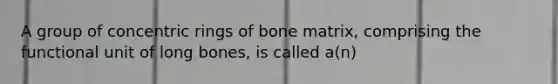 A group of concentric rings of bone matrix, comprising the functional unit of long bones, is called a(n)