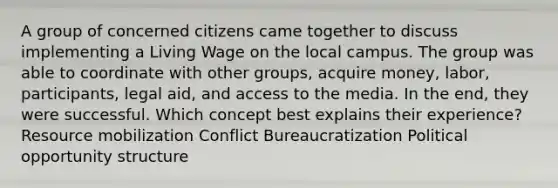 A group of concerned citizens came together to discuss implementing a Living Wage on the local campus. The group was able to coordinate with other groups, acquire money, labor, participants, legal aid, and access to the media. In the end, they were successful. Which concept best explains their experience? Resource mobilization Conflict Bureaucratization Political opportunity structure