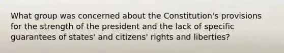 What group was concerned about the Constitution's provisions for the strength of the president and the lack of specific guarantees of states' and citizens' rights and liberties?