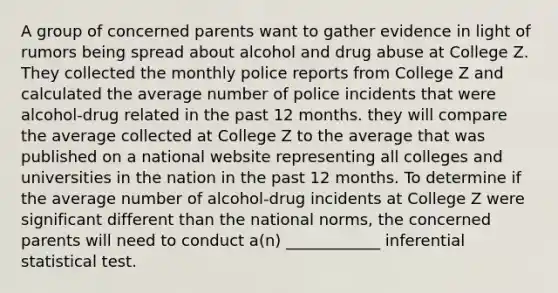 A group of concerned parents want to gather evidence in light of rumors being spread about alcohol and drug abuse at College Z. They collected the monthly police reports from College Z and calculated the average number of police incidents that were alcohol-drug related in the past 12 months. they will compare the average collected at College Z to the average that was published on a national website representing all colleges and universities in the nation in the past 12 months. To determine if the average number of alcohol-drug incidents at College Z were significant different than the national norms, the concerned parents will need to conduct a(n) ____________ inferential statistical test.