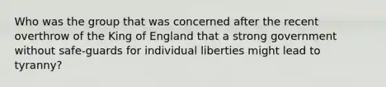 Who was the group that was concerned after the recent overthrow of the King of England that a strong government without safe-guards for individual liberties might lead to tyranny?