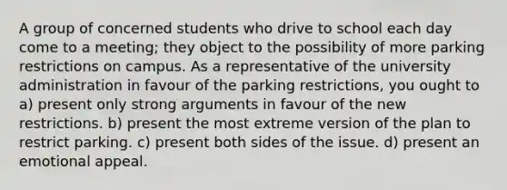 A group of concerned students who drive to school each day come to a meeting; they object to the possibility of more parking restrictions on campus. As a representative of the university administration in favour of the parking restrictions, you ought to a) present only strong arguments in favour of the new restrictions. b) present the most extreme version of the plan to restrict parking. c) present both sides of the issue. d) present an emotional appeal.