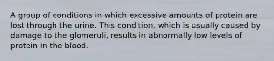 A group of conditions in which excessive amounts of protein are lost through the urine. This condition, which is usually caused by damage to the glomeruli, results in abnormally low levels of protein in <a href='https://www.questionai.com/knowledge/k7oXMfj7lk-the-blood' class='anchor-knowledge'>the blood</a>.