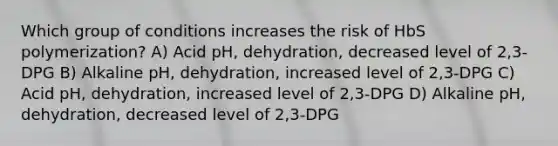 Which group of conditions increases the risk of HbS polymerization? A) Acid pH, dehydration, decreased level of 2,3-DPG B) Alkaline pH, dehydration, increased level of 2,3-DPG C) Acid pH, dehydration, increased level of 2,3-DPG D) Alkaline pH, dehydration, decreased level of 2,3-DPG