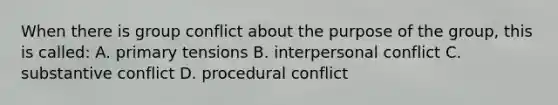 When there is group conflict about the purpose of the group, this is called: A. primary tensions B. interpersonal conflict C. substantive conflict D. procedural conflict