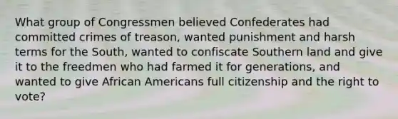 What group of Congressmen believed Confederates had committed crimes of treason, wanted punishment and harsh terms for the South, wanted to confiscate Southern land and give it to the freedmen who had farmed it for generations, and wanted to give African Americans full citizenship and the right to vote?