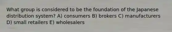 What group is considered to be the foundation of the Japanese distribution system? A) consumers B) brokers C) manufacturers D) small retailers E) wholesalers