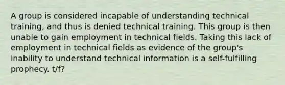 A group is considered incapable of understanding technical training, and thus is denied technical training. This group is then unable to gain employment in technical fields. Taking this lack of employment in technical fields as evidence of the group's inability to understand technical information is a self-fulfilling prophecy. t/f?